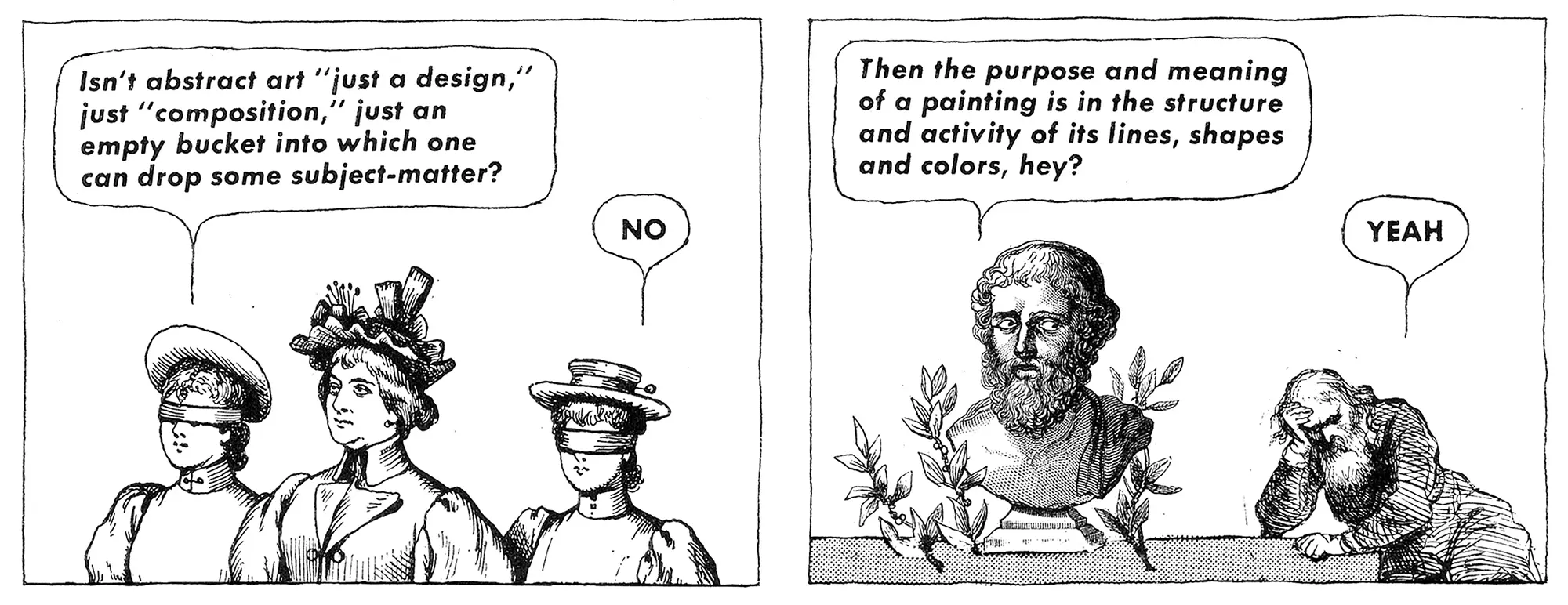 "Isn't abstract art 'just a design,' just 'composition,' just an empty bucket into which one can drop some subject-matter?" "NO" "Then the purpose and meaning of a painting is in the structure and activity of its lines, shapes and colors, hey?" "YEAH"